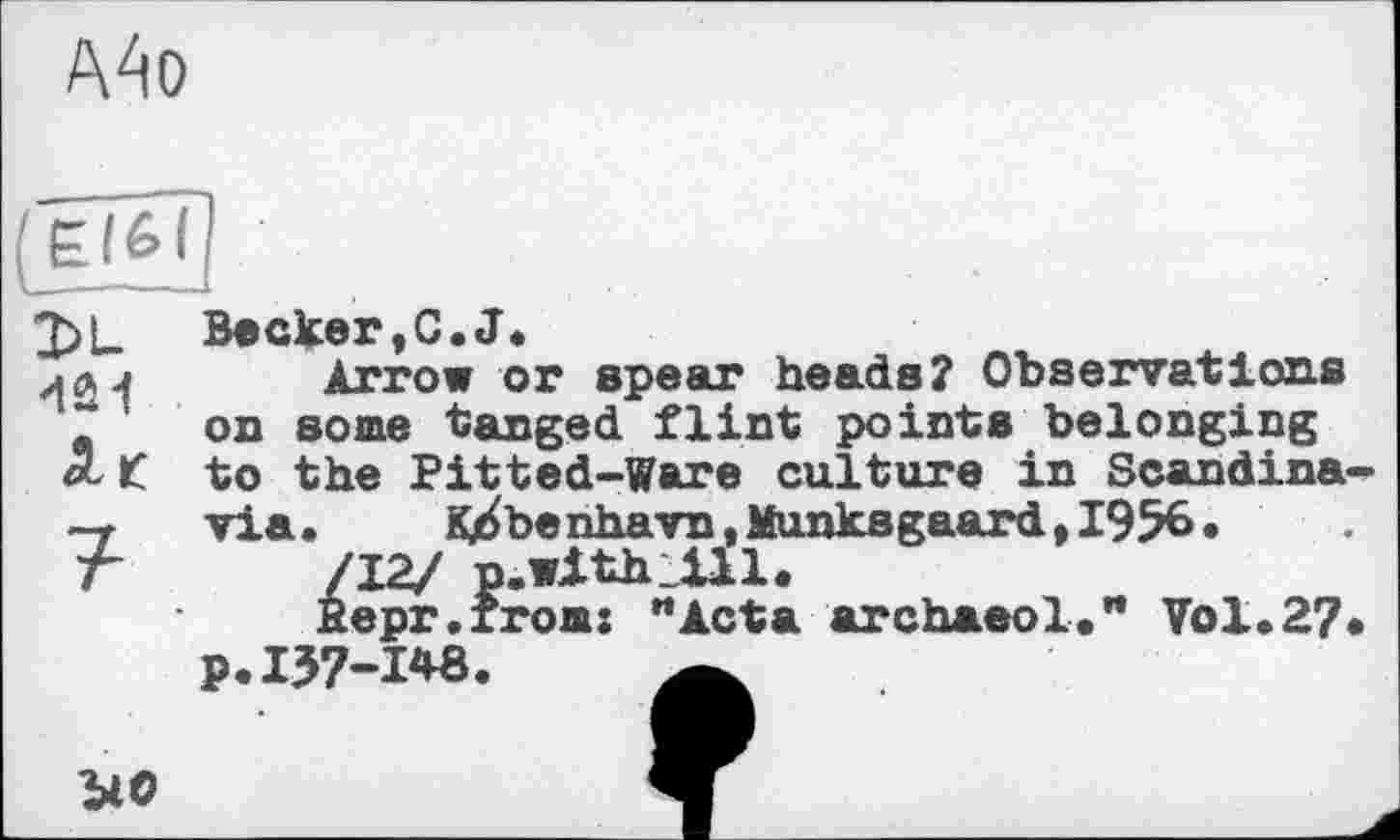 ﻿А4о
dû!
Becker,G.J*
Arrow or spear heads? Observations on some tanged flint pointe belonging to the Pitted-Ware culture in Scandina via. K^benhavn,Munksgaard,I956.
/~L2J n.with_ill.
fiepr.rrom: "Acta archaeol." Vol.2? p. 137-1^8.
